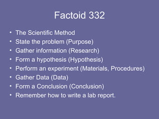 Factoid 332 The Scientific Method State the problem (Purpose) Gather information (Research) Form a hypothesis (Hypothesis) Perform an experiment (Materials, Procedures) Gather Data (Data) Form a Conclusion (Conclusion) Remember how to write a lab report. 