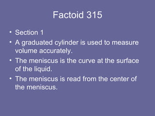 Factoid 315 Section 1 A graduated cylinder is used to measure volume accurately. The meniscus is the curve at the surface of the liquid.  The meniscus is read from the center of the meniscus. 