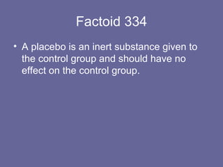 Factoid 334 A placebo is an inert substance given to the control group and should have no effect on the control group. 