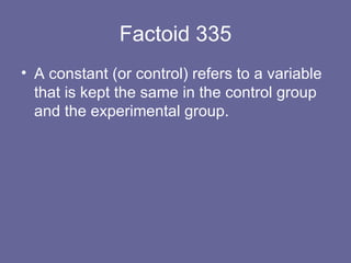 Factoid 335 A constant (or control) refers to a variable that is kept the same in the control group and the experimental group. 