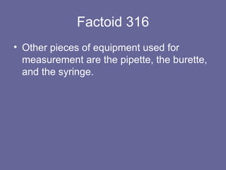 Factoid 316 Other pieces of equipment used for measurement are the pipette, the burette, and the syringe. 
