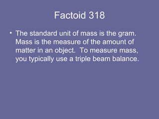 Factoid 318 The standard unit of mass is the gram.  Mass is the measure of the amount of matter in an object.  To measure mass, you typically use a triple beam balance. 