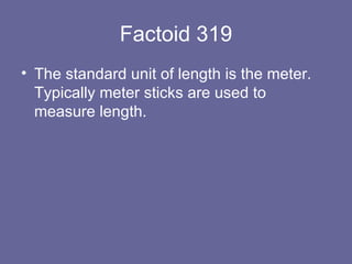 Factoid 319 The standard unit of length is the meter.  Typically meter sticks are used to measure length. 