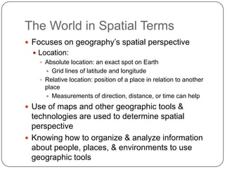 The World in Spatial TermsFocuses on geography’s spatial perspectiveLocation:Absolute location: an exact spot on EarthGrid lines of latitude and longitudeRelative location: position of a place in relation to another placeMeasurements of direction, distance, or time can helpUse of maps and other geographic tools & technologies are used to determine spatial perspectiveKnowing how to organize & analyze information about people, places, & environments to use geographic tools