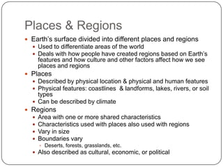 Places & RegionsEarth’s surface divided into different places and regionsUsed to differentiate areas of the worldDeals with how people have created regions based on Earth’s features and how culture and other factors affect how we see places and regionsPlacesDescribed by physical location & physical and human featuresPhysical features: coastlines  & landforms, lakes, rivers, or soil typesCan be described by climateRegionsArea with one or more shared characteristicsCharacteristics used with places also used with regionsVary in sizeBoundaries varyDeserts, forests, grasslands, etc.Also described as cultural, economic, or political