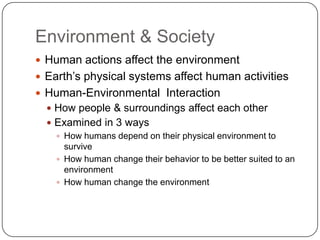 Environment & SocietyHuman actions affect the environmentEarth’s physical systems affect human activitiesHuman-Environmental  InteractionHow people & surroundings affect each otherExamined in 3 waysHow humans depend on their physical environment to surviveHow human change their behavior to be better suited to an environmentHow human change the environment