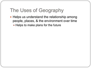 The Uses of GeographyHelps us understand the relationship among people, places, & the environment over timeHelps to make plans for the future