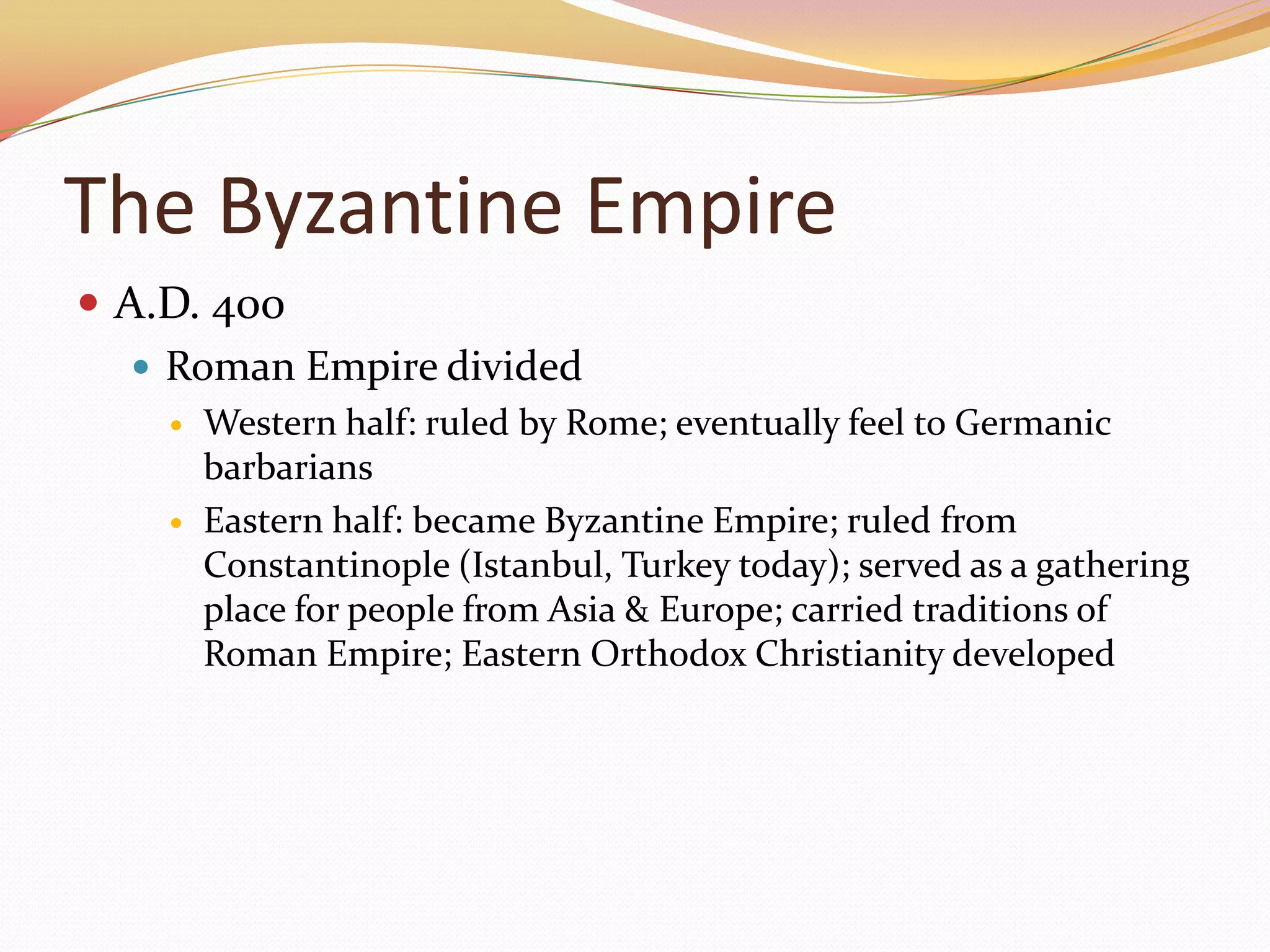 The Byzantine EmpireA.D. 400Roman Empire dividedWestern half: ruled by Rome; eventually feel to Germanic barbariansEastern half: became Byzantine Empire; ruled from Constantinople (Istanbul, Turkey today); served as a gathering place for people from Asia & Europe; carried traditions of Roman Empire; Eastern Orthodox Christianity developed
