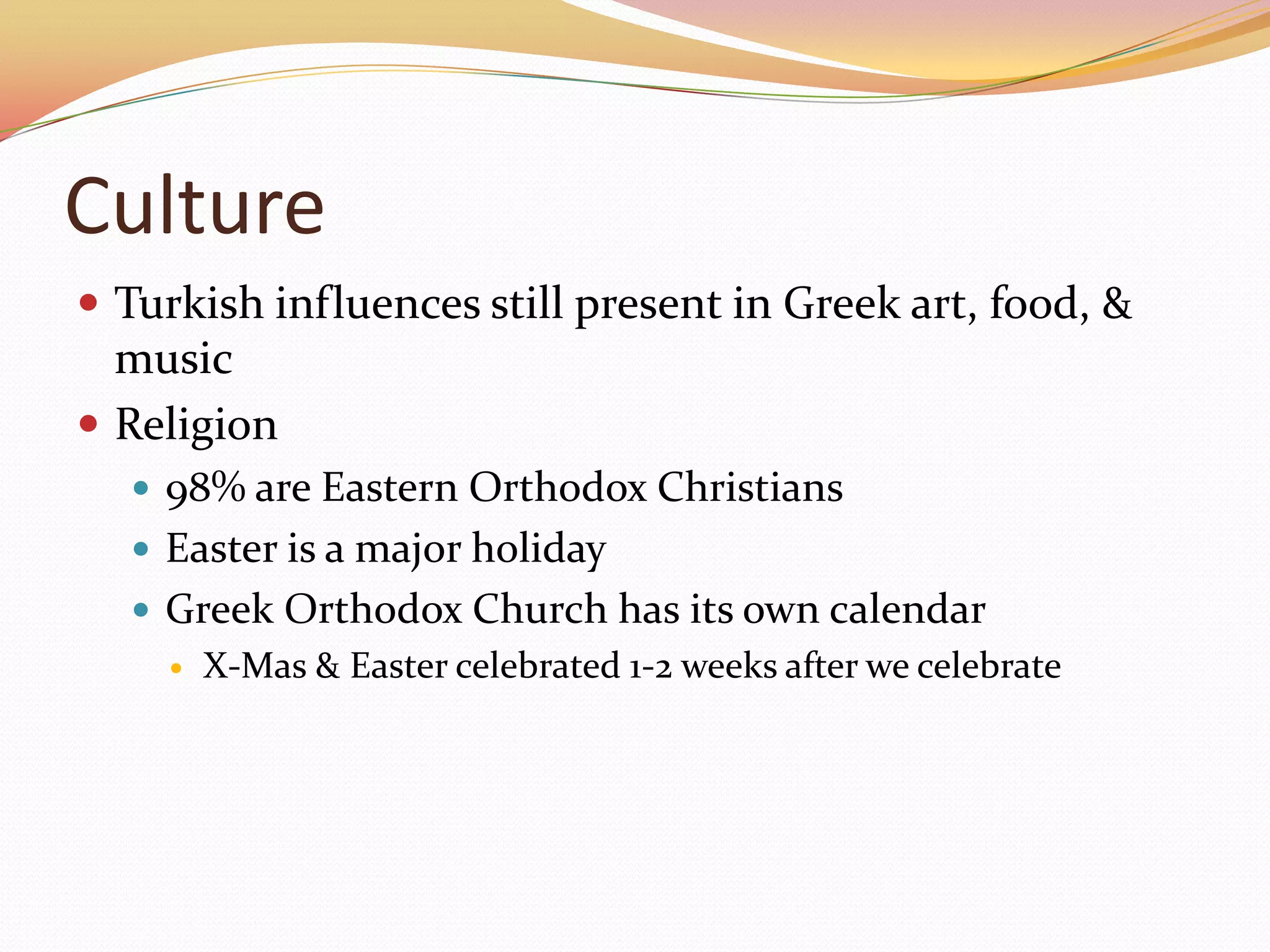 CultureTurkish influences still present in Greek art, food, & musicReligion98% are Eastern Orthodox ChristiansEaster is a major holidayGreek Orthodox Church has its own calendarX-Mas & Easter celebrated 1-2 weeks after we celebrate