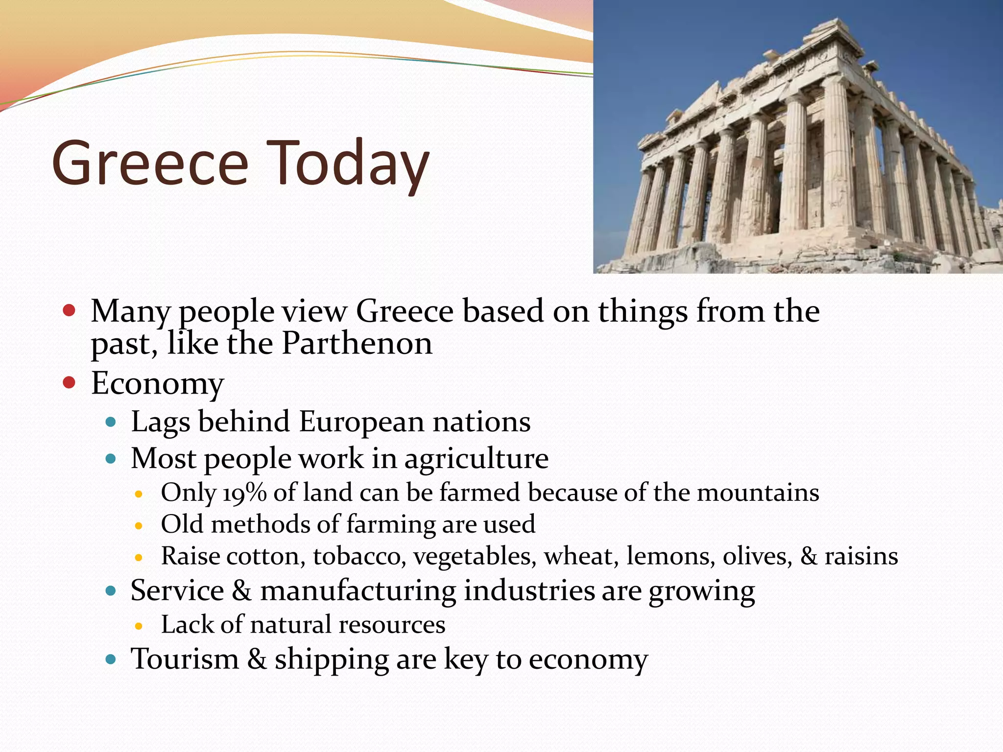 Greece TodayMany people view Greece based on things from the past, like the ParthenonEconomyLags behind European nationsMost people work in agricultureOnly 19% of land can be farmed because of the mountainsOld methods of farming are used Raise cotton, tobacco, vegetables, wheat, lemons, olives, & raisinsService & manufacturing industries are growingLack of natural resourcesTourism & shipping are key to economy