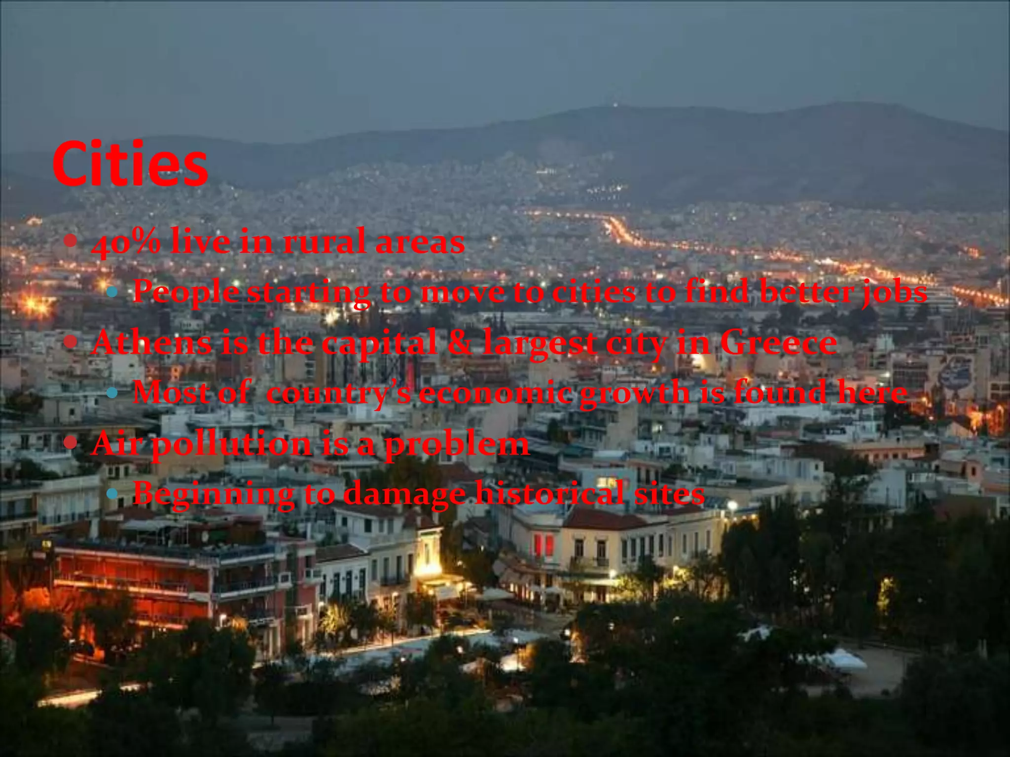 Cities40% live in rural areasPeople starting to move to cities to find better jobsAthens is the capital & largest city in GreeceMost of  country’s economic growth is found hereAir pollution is a problemBeginning to damage historical sites
