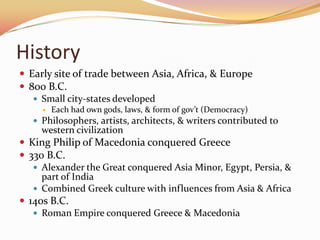 HistoryEarly site of trade between Asia, Africa, & Europe800 B.C.Small city-states developedEach had own gods, laws, & form of gov’t (Democracy)Philosophers, artists, architects, & writers contributed to western civilizationKing Philip of Macedonia conquered Greece330 B.C.Alexander the Great conquered Asia Minor, Egypt, Persia, & part of IndiaCombined Greek culture with influences from Asia & Africa140s B.C.Roman Empire conquered Greece & Macedonia