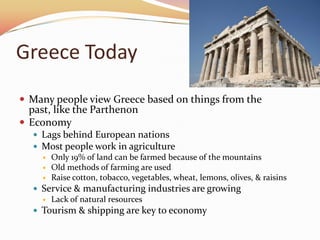 Greece TodayMany people view Greece based on things from the past, like the ParthenonEconomyLags behind European nationsMost people work in agricultureOnly 19% of land can be farmed because of the mountainsOld methods of farming are used Raise cotton, tobacco, vegetables, wheat, lemons, olives, & raisinsService & manufacturing industries are growingLack of natural resourcesTourism & shipping are key to economy