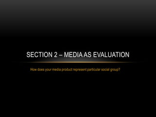 How does your media product represent particular social group?
SECTION 2 – MEDIA AS EVALUATION
 