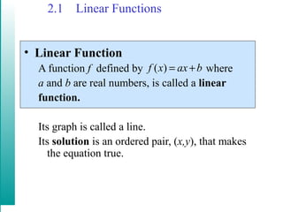 2.1 Linear Functions
• Linear Function
A function f defined by where
a and b are real numbers, is called a linear
function.
Its graph is called a line.
Its solution is an ordered pair, (x,y), that makes
the equation true.
baxxf +=)(
 