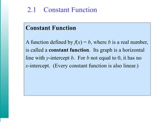 2.1 Constant Function
Constant Function
A function defined by f(x) = b, where b is a real number,
is called a constant function. Its graph is a horizontal
line with y-intercept b. For b not equal to 0, it has no
x-intercept. (Every constant function is also linear.)
 