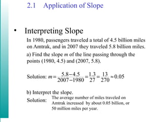 2.1 Application of Slope
• Interpreting Slope
In 1980, passengers traveled a total of 4.5 billion miles
on Amtrak, and in 2007 they traveled 5.8 billion miles.
a) Find the slope m of the line passing through the
points (1980, 4.5) and (2007, 5.8).
Solution:
b) Interpret the slope.
Solution:
5.8 4.5 1.3 13 0.05
2007 1980 27 270
m −= = = ≈
−
The average number of miles traveled on
Amtrak increased by about 0.05 billion, or
50 million miles per year.
 