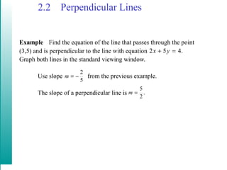 2.2 Perpendicular Lines
Example Find the equation of the line that passes through the point
(3,5) and is perpendicular to the line with equation
Graph both lines in the standard viewing window.
Use slope from the previous example.
The slope of a perpendicular line is
.452 =+ yx
5
2
−=m
.
2
5
=m
 