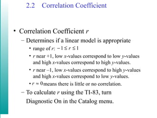 2.2 Correlation Coefficient
• Correlation Coefficient r
– Determines if a linear model is appropriate
• range of r:
• r near +1, low x-values correspond to low y-values
and high x-values correspond to high y-values.
• r near –1, low x-values correspond to high y-values
and high x-values correspond to low y-values.
• means there is little or no correlation.
– To calculate r using the TI-83, turn
Diagnostic On in the Catalog menu.
11 ≤≤− r
0≈r
 