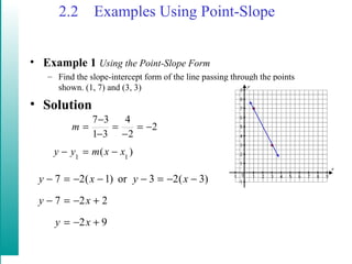 2.2 Examples Using Point-Slope
• Example 1 Using the Point-Slope Form
– Find the slope-intercept form of the line passing through the points
shown. (1, 7) and (3, 3)
• Solution
)(
2
2
4
31
37
11
xxmyy
m
−=−
−=
−
=
−
−
=
92
227
)3(23or)1(27
+−=
+−=−
−−=−−−=−
xy
xy
xyxy
 