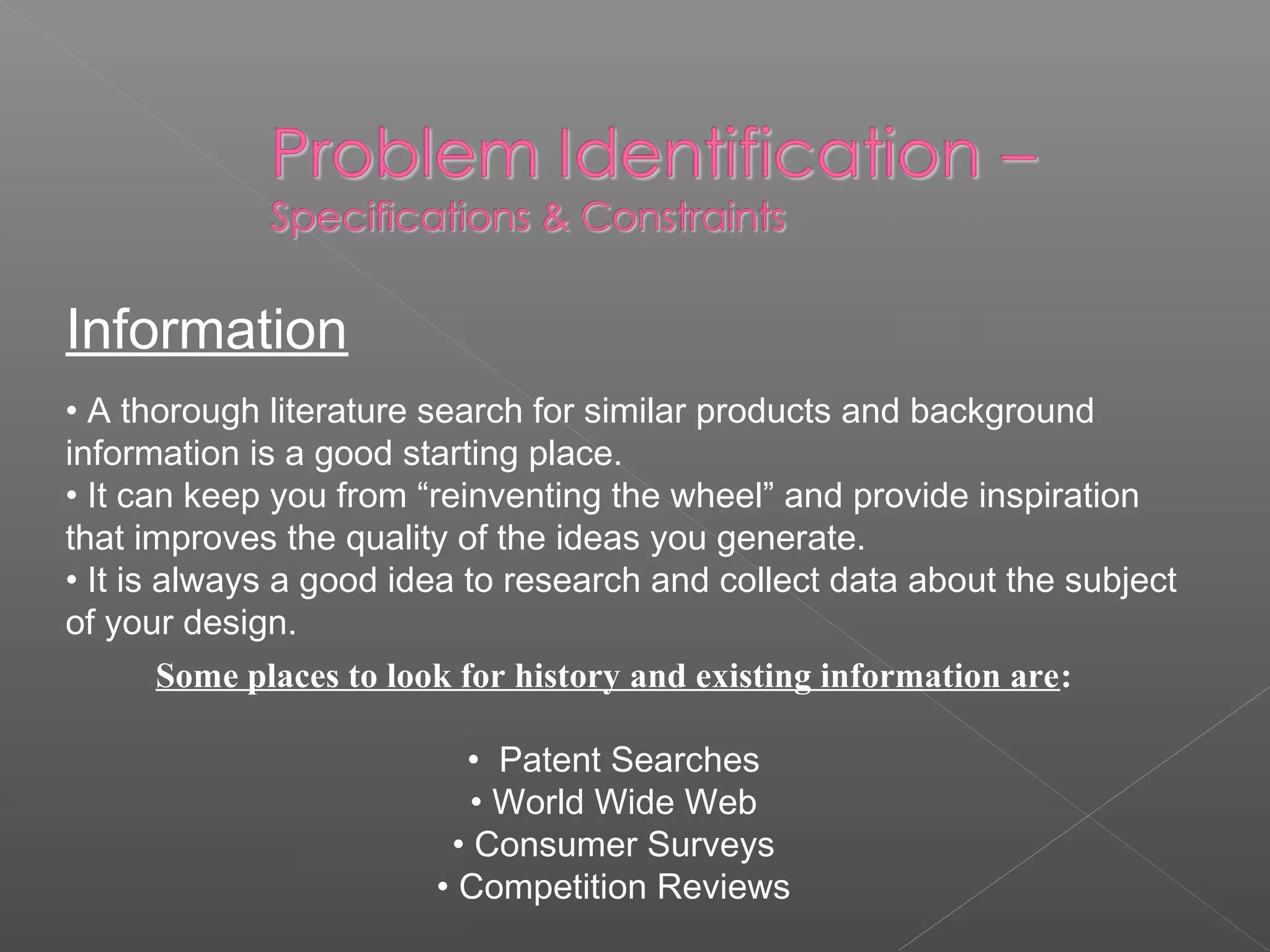 Information
• A thorough literature search for similar products and background
information is a good starting place.
• It can keep you from “reinventing the wheel” and provide inspiration
that improves the quality of the ideas you generate.
• It is always a good idea to research and collect data about the subject
of your design.
Some places to look for history and existing information are:
• Patent Searches
• World Wide Web
• Consumer Surveys
• Competition Reviews
 