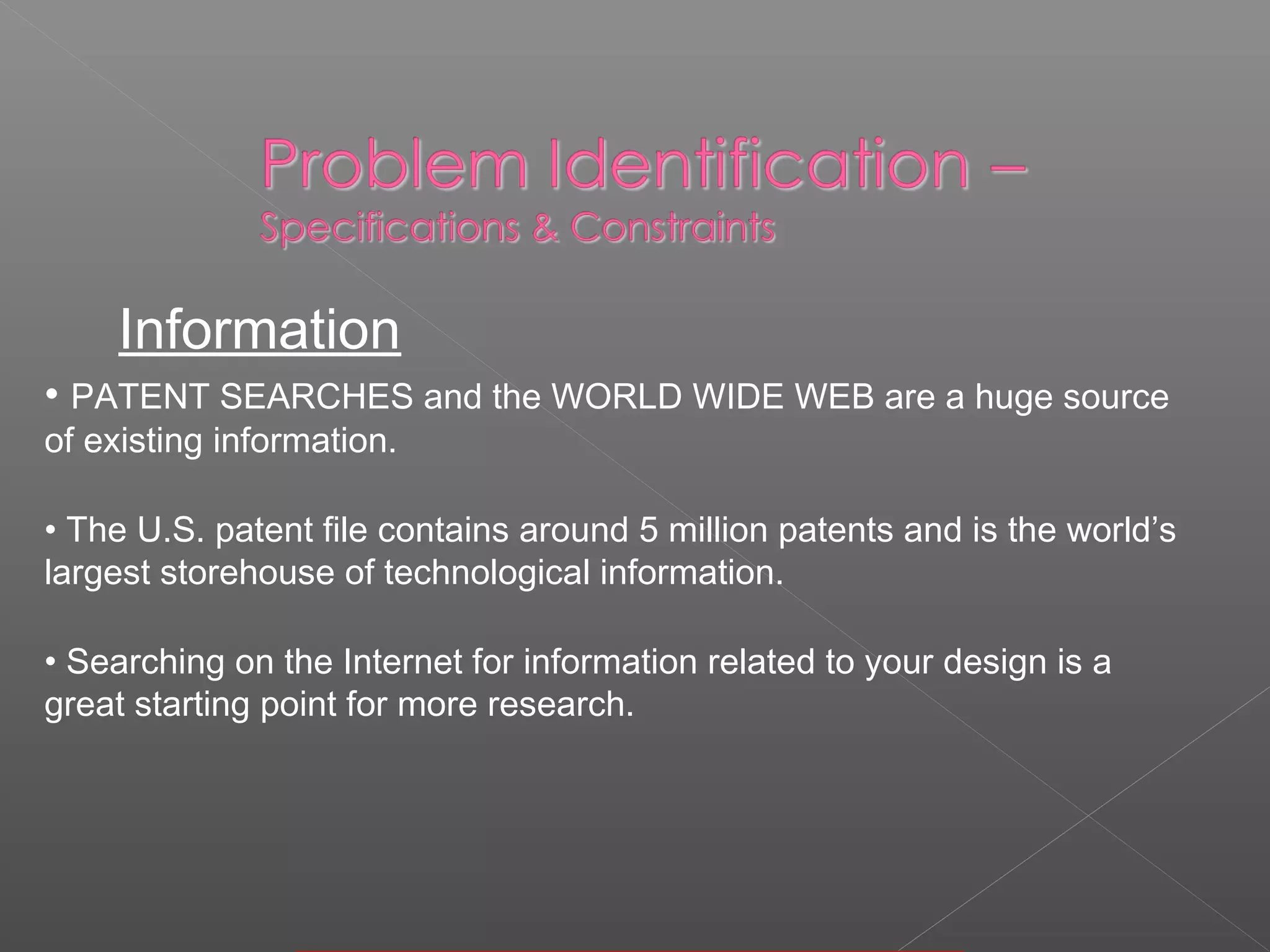 • PATENT SEARCHES and the WORLD WIDE WEB are a huge source
of existing information.
• The U.S. patent file contains around 5 million patents and is the world’s
largest storehouse of technological information.
• Searching on the Internet for information related to your design is a
great starting point for more research.
Information
 