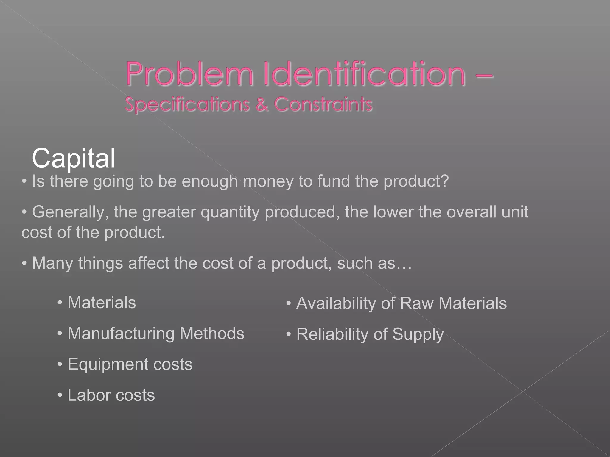 Capital
• Is there going to be enough money to fund the product?
• Generally, the greater quantity produced, the lower the overall unit
cost of the product.
• Many things affect the cost of a product, such as…
• Materials
• Manufacturing Methods
• Equipment costs
• Labor costs
• Availability of Raw Materials
• Reliability of Supply
 