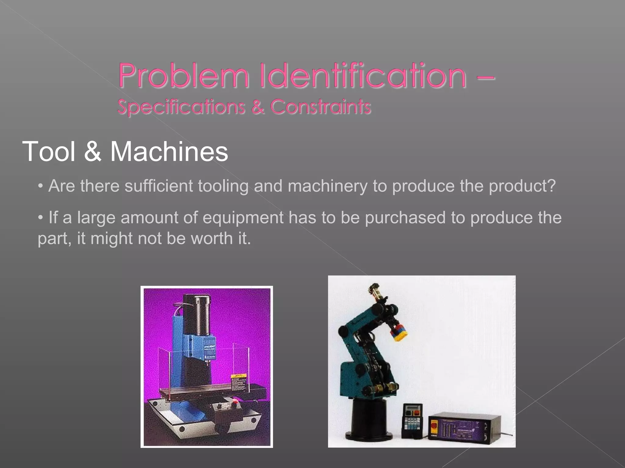 Tool & Machines
• Are there sufficient tooling and machinery to produce the product?
• If a large amount of equipment has to be purchased to produce the
part, it might not be worth it.
 