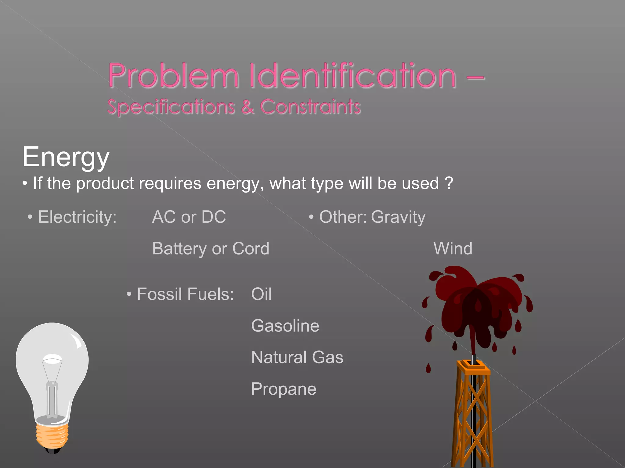 Energy
• If the product requires energy, what type will be used ?
• Electricity: AC or DC
Battery or Cord
• Fossil Fuels: Oil
Gasoline
Natural Gas
Propane
• Other: Gravity
Wind
 
