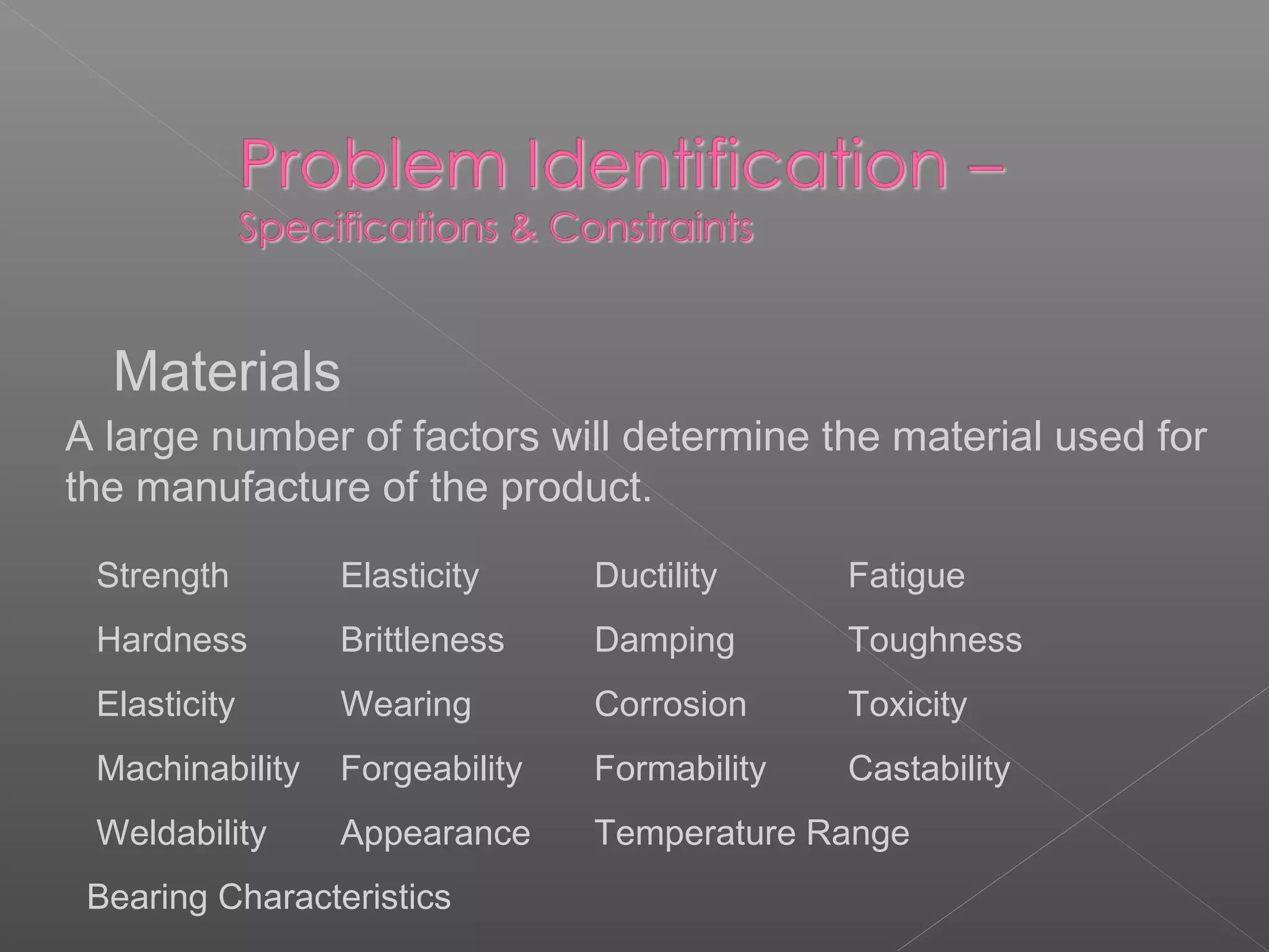 Materials
A large number of factors will determine the material used for
the manufacture of the product.
Strength Elasticity Ductility Fatigue
Hardness Brittleness Damping Toughness
Elasticity Wearing Corrosion Toxicity
Machinability Forgeability Formability Castability
Weldability Appearance Temperature Range
Bearing Characteristics
 