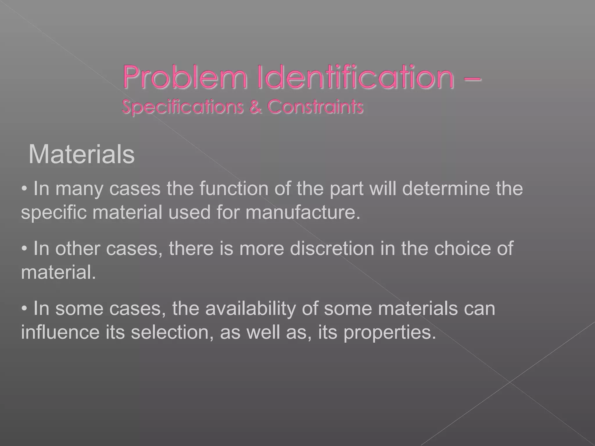Materials
• In many cases the function of the part will determine the
specific material used for manufacture.
• In other cases, there is more discretion in the choice of
material.
• In some cases, the availability of some materials can
influence its selection, as well as, its properties.
 
