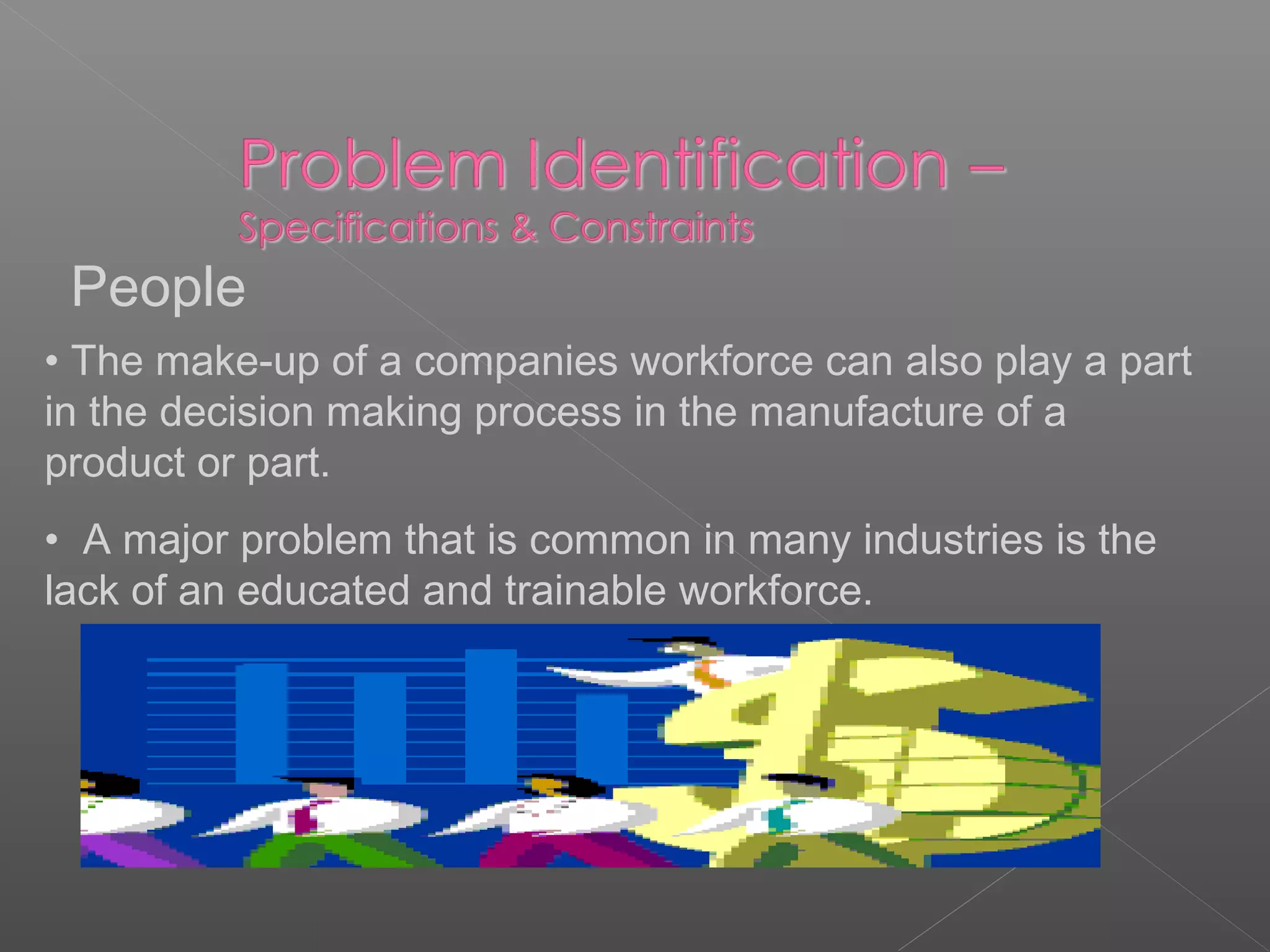 People
• The make-up of a companies workforce can also play a part
in the decision making process in the manufacture of a
product or part.
• A major problem that is common in many industries is the
lack of an educated and trainable workforce.
 