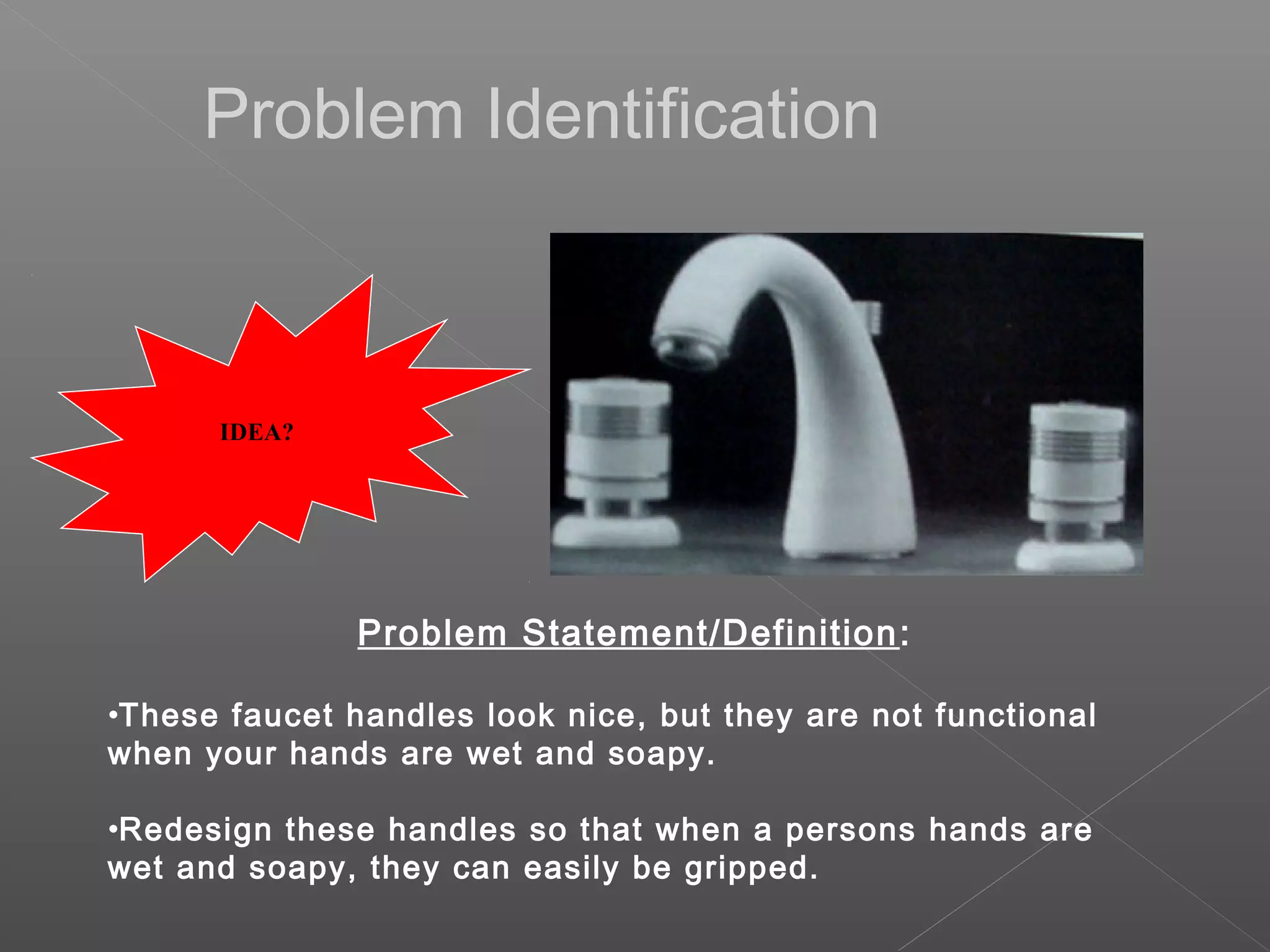 Problem Statement/Definition:
•These faucet handles look nice, but they are not functional
when your hands are wet and soapy.
•Redesign these handles so that when a persons hands are
wet and soapy, they can easily be gripped.
IDEA?
Problem Identification
 