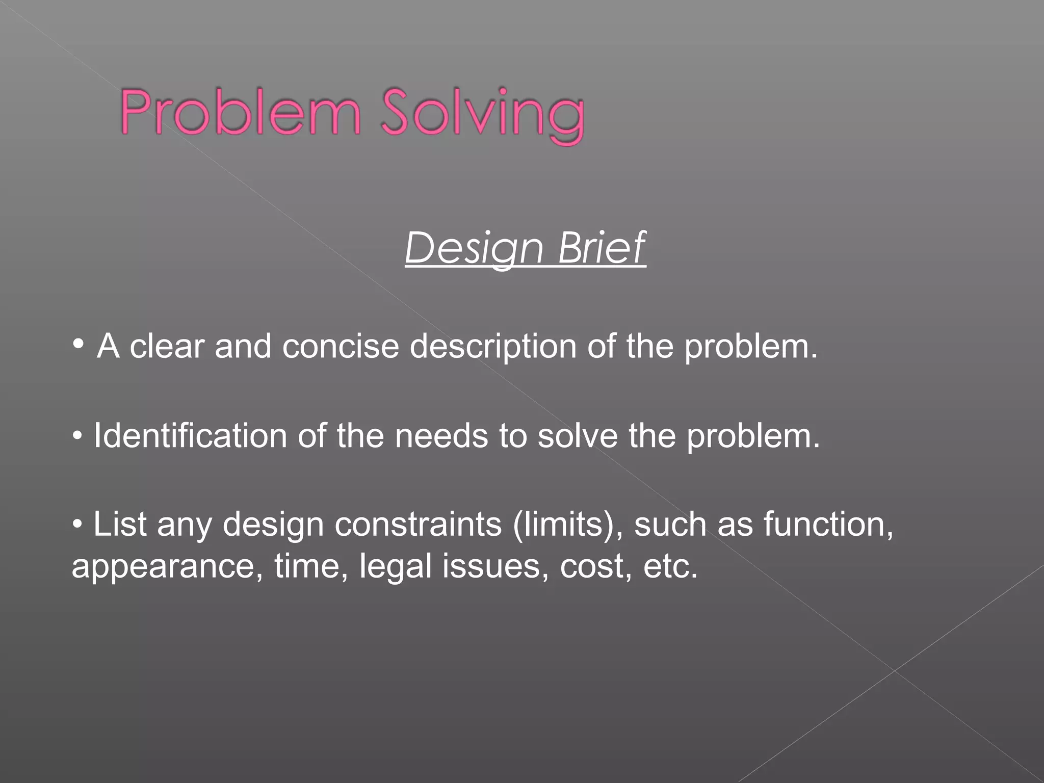 Design Brief
• A clear and concise description of the problem.
• Identification of the needs to solve the problem.
• List any design constraints (limits), such as function,
appearance, time, legal issues, cost, etc.
 