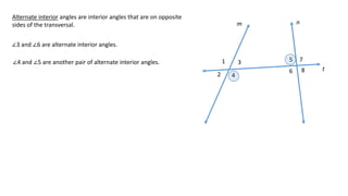 1
2
3
4
5
6
7
8
m n
t
Alternate interior angles are interior angles that are on opposite
sides of the transversal.
∠3 and ∠6 are alternate interior angles.
∠4 and ∠5 are another pair of alternate interior angles.
 