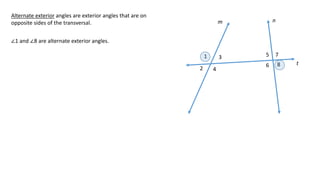 1
2
3
4
5
6
7
8
m n
t
Alternate exterior angles are exterior angles that are on
opposite sides of the transversal.
∠1 and ∠8 are alternate exterior angles.
 