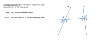 1
2
3
4
5
6
7
8
m n
t
Alternate exterior angles are exterior angles that are on
opposite sides of the transversal.
∠1 and ∠8 are alternate exterior angles.
∠2 and ∠7 are another pair of alternate exterior angles.
 