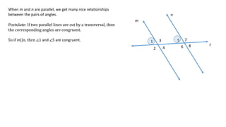 1
2
3
4
5
6
7
8
m
n
t
When m and n are parallel, we get many nice relationships
between the pairs of angles.
Postulate: If two parallel lines are cut by a transversal, then
the corresponding angles are congruent.
So if m||n, then ∠1 and ∠5 are congruent.
 