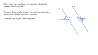 1
2
3
4
5
6
7
8
m
n
t
When m and n are parallel, we get many nice relationships
between the pairs of angles.
Theorem: If two parallel lines are cut by a transversal, then
the alternate exterior angles are congruent.
So if m||n, then ∠1 and ∠8 are congruent.
 