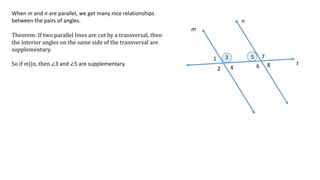 1
2
3
4
5
6
7
8
m
n
t
When m and n are parallel, we get many nice relationships
between the pairs of angles.
Theorem: If two parallel lines are cut by a transversal, then
the interior angles on the same side of the transversal are
supplementary.
So if m||n, then ∠3 and ∠5 are supplementary.
 