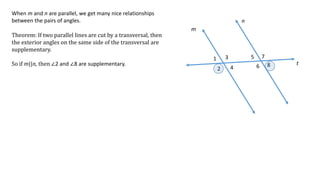 1
2
3
4
5
6
7
8
m
n
t
When m and n are parallel, we get many nice relationships
between the pairs of angles.
Theorem: If two parallel lines are cut by a transversal, then
the exterior angles on the same side of the transversal are
supplementary.
So if m||n, then ∠2 and ∠8 are supplementary.
 
