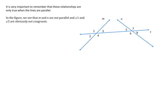 1
2
3
4
5
6
7
8
m n
t
It is very important to remember that these relationships are
only true when the lines are parallel.
In the figure, we see that m and n are not parallel and ∠1 and
∠5 are obviously not congruent.
 