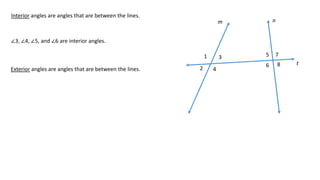 1
2
3
4
5
6
7
8
m n
t
Interior angles are angles that are between the lines.
∠3, ∠4, ∠5, and ∠6 are interior angles.
Exterior angles are angles that are between the lines.
 