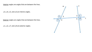 1
2
3
4
5
6
7
8
m n
t
Interior angles are angles that are between the lines.
∠3, ∠4, ∠5, and ∠6 are interior angles.
Exterior angles are angles that are between the lines.
∠1, ∠2, ∠7, and ∠8 are exterior angles.
 