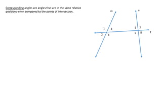 1
2
3
4
5
6
7
8
m n
t
Corresponding angles are angles that are in the same relative
positions when compared to the points of intersection.
 