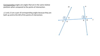 1
2
3
4
5
6
7
8
m n
t
Corresponding angles are angles that are in the same relative
positions when compared to the points of intersection.
∠1 and ∠5 are a pair of corresponding angles because they are
both up and to the left of the points of intersection.
 
