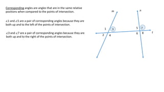 1
2
3
4
5
6
7
8
m n
t
Corresponding angles are angles that are in the same relative
positions when compared to the points of intersection.
∠1 and ∠5 are a pair of corresponding angles because they are
both up and to the left of the points of intersection.
∠3 and ∠7 are a pair of corresponding angles because they are
both up and to the right of the points of intersection.
 