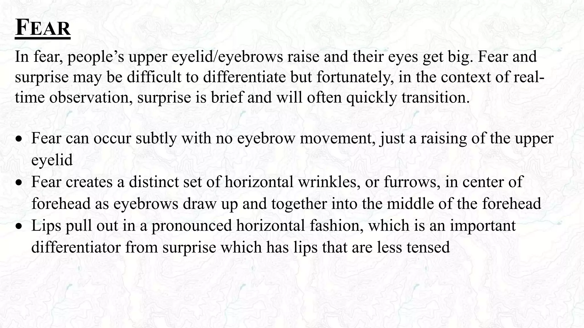FEAR
In fear, people’s upper eyelid/eyebrows raise and their eyes get big. Fear and
surprise may be difficult to differentiate but fortunately, in the context of real-
time observation, surprise is brief and will often quickly transition.
 Fear can occur subtly with no eyebrow movement, just a raising of the upper
eyelid
 Fear creates a distinct set of horizontal wrinkles, or furrows, in center of
forehead as eyebrows draw up and together into the middle of the forehead
 Lips pull out in a pronounced horizontal fashion, which is an important
differentiator from surprise which has lips that are less tensed
 