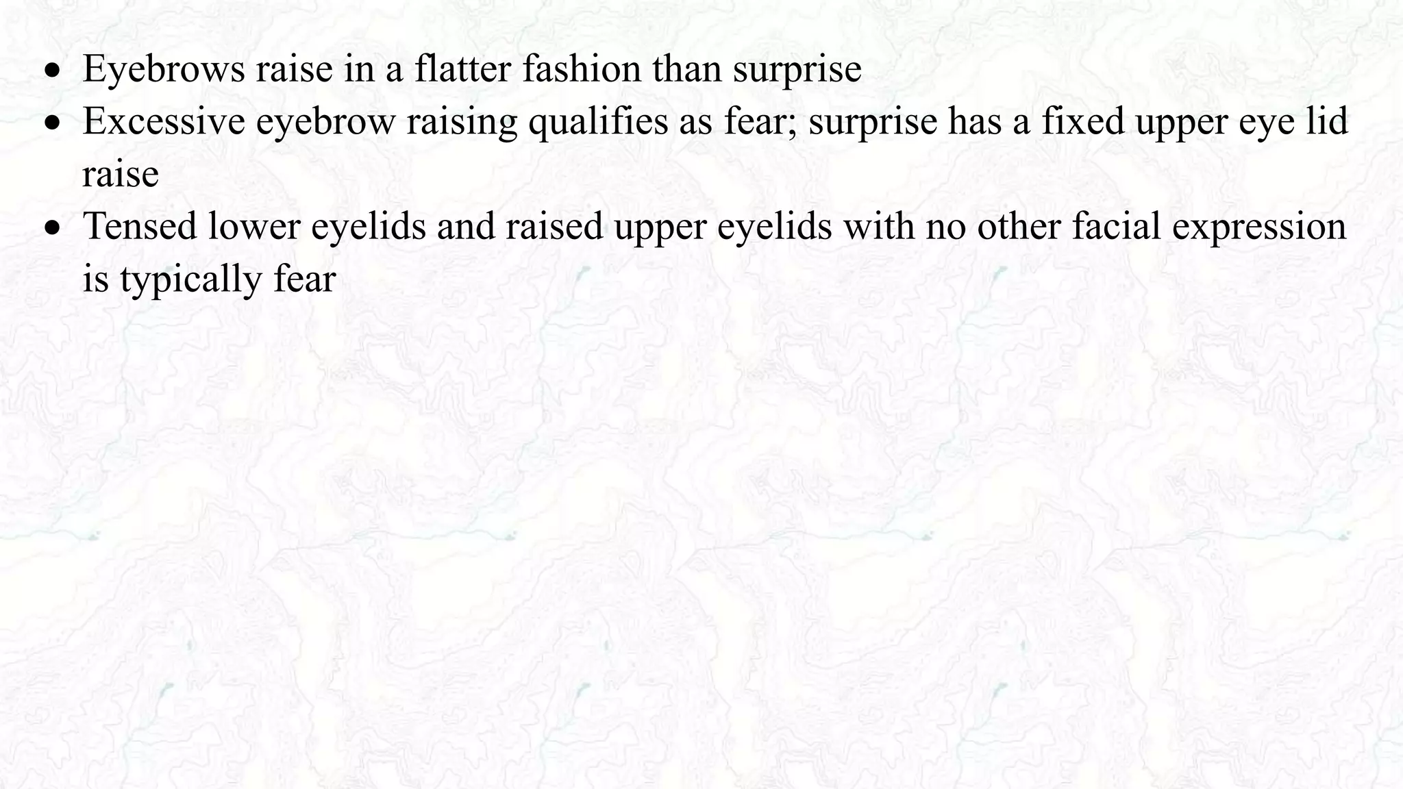  Eyebrows raise in a flatter fashion than surprise
 Excessive eyebrow raising qualifies as fear; surprise has a fixed upper eye lid
raise
 Tensed lower eyelids and raised upper eyelids with no other facial expression
is typically fear
 