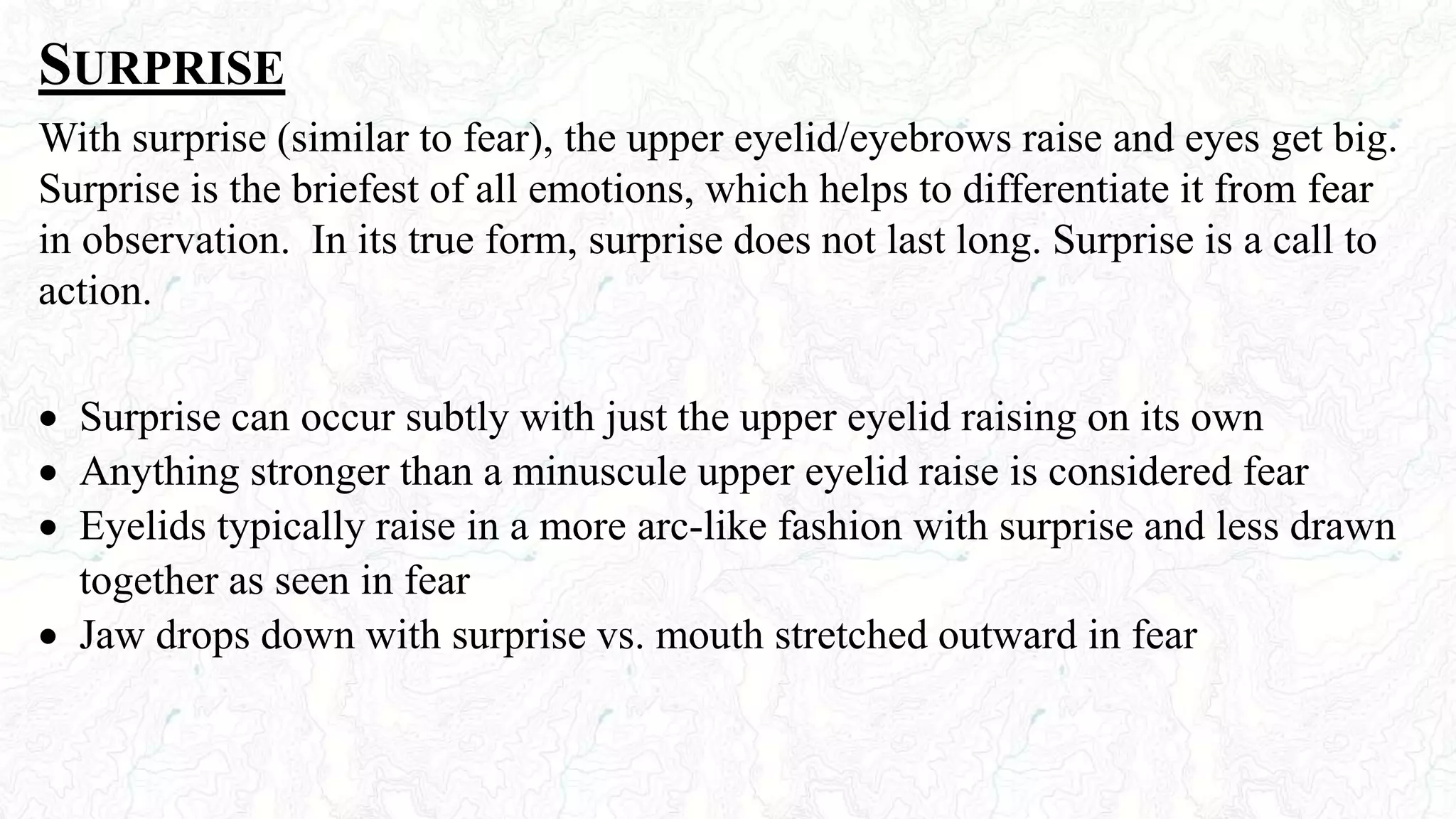 SURPRISE
With surprise (similar to fear), the upper eyelid/eyebrows raise and eyes get big.
Surprise is the briefest of all emotions, which helps to differentiate it from fear
in observation. In its true form, surprise does not last long. Surprise is a call to
action.
 Surprise can occur subtly with just the upper eyelid raising on its own
 Anything stronger than a minuscule upper eyelid raise is considered fear
 Eyelids typically raise in a more arc-like fashion with surprise and less drawn
together as seen in fear
 Jaw drops down with surprise vs. mouth stretched outward in fear
 